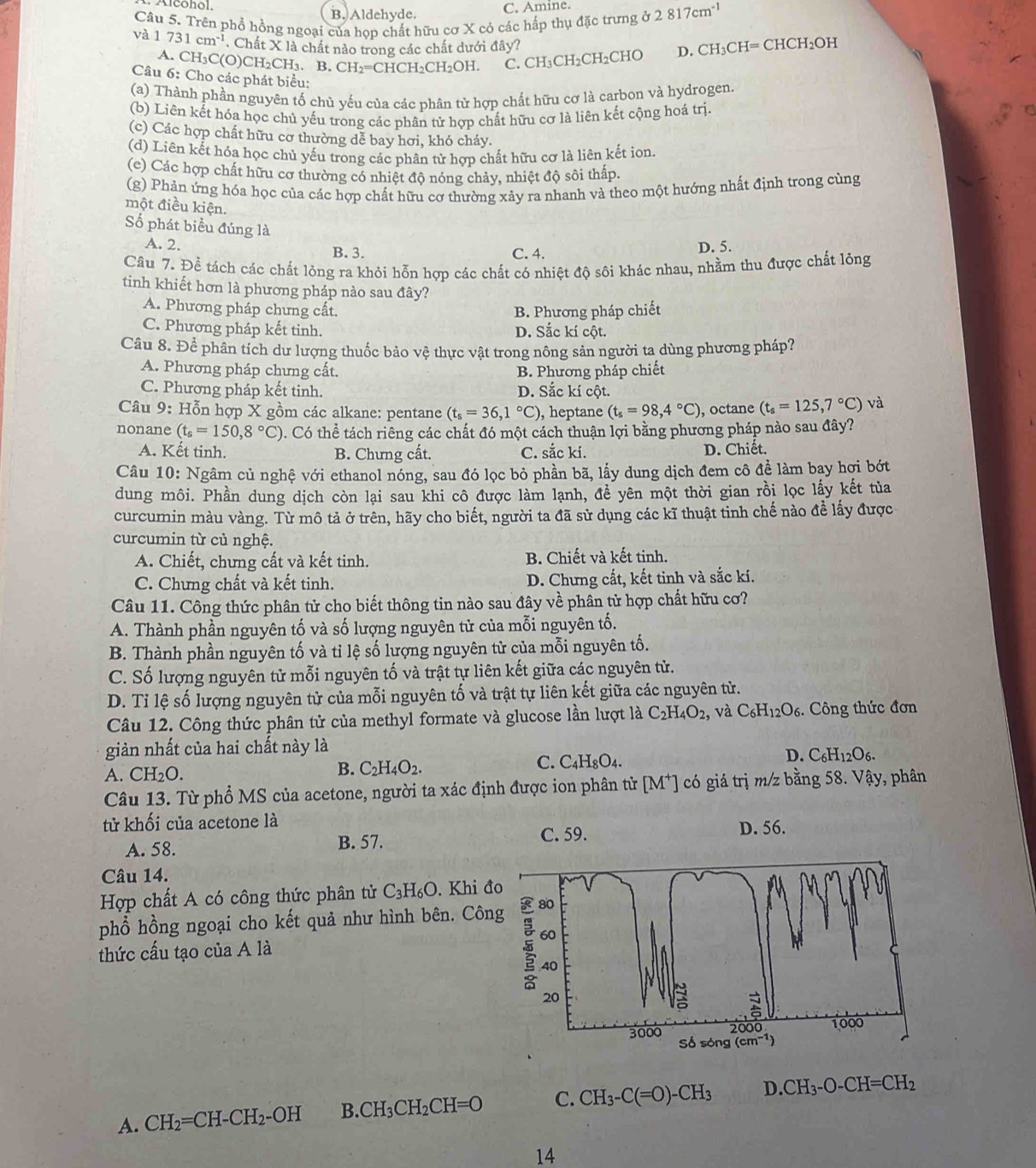 Alconol, B. Aldehyde.
C. Amine.
Câu 5. Trên phổ hồng ngoại của họp chất hữu cơ X có các hấp thụ đặc trưng ở 2817cm^(-1)
và 1731cm^(-1). Chất X là chất nào trong các chất dưới đây?
A. CH₃C(O)CH₂CH₃. B. CH_2= CHCH₂CH₂OH. C. CH_3CH_2C HCHO D. CH_3CH=CHCH_2OH
Câu 6: Cho các phát biểu:
(a) Thành phần nguyên tố chủ yếu của các phân từ hợp chất hữu cơ là carbon và hydrogen.
(b) Liên kết hóa học chủ yếu trong các phân tử hợp chất hữu cơ là liên kết cộng hoá trị.
(c) Các hợp chất hữu cơ thường dễ bay hơi, khó cháy.
(d) Liên kết hóa học chủ yếu trong các phân tử hơp chất hữu cơ là liên kết ion.
(e) Các hợp chất hữu cơ thường có nhiệt độ nóng chảy, nhiệt độ sôi thấp.
(g) Phản ứng hóa học của các hợp chất hữu cơ thường xảy ra nhanh và theo một hướng nhất định trong cùng
một điều kiện.
Số phát biểu đúng là
A. 2. B. 3. C. 4.
D. 5.
Câu 7. Để tách các chất lỏng ra khỏi hỗn hợp các chất có nhiệt độ sôi khác nhau, nhằm thu được chất lỏng
tinh khiết hơn là phương pháp nào sau đây?
A. Phương pháp chưng cất. B. Phương pháp chiết
C. Phương pháp kết tinh. D. Sắc kí cột.
Cầu 8. Để phân tích dư lượng thuốc bảo vệ thực vật trong nông sản người ta dùng phương pháp?
A. Phương pháp chưng cất. B. Phương pháp chiết
C. Phương pháp kết tinh. D. Sắc kí cột.
Câu 9: Hỗn hợp X gồm các alkane: pentane (t_s=36,1°C) , heptane (t_s=98,4°C) , octane (t_s=125,7°C) và
nonane (t_s=150,8°C) 0. Có thể tách riêng các chất đó một cách thuận lợi bằng phương pháp nào sau đây?
A. Kết tinh. B. Chưng cất. C. sắc kí. D. Chiết.
Câu 10: Ngâm củ nghệ với ethanol nóng, sau đó lọc bỏ phần bã, lấy dung dịch đem cô để làm bay hợi bớt
dung môi. Phần dung dịch còn lại sau khi cô được làm lạnh, đề yên một thời gian rồi lọc lấy kết tủa
curcumin màu vàng. Từ mô tả ở trên, hãy cho biết, người ta đã sử dụng các kĩ thuật tinh chế nào để lấy được
curcumin từ củ nghệ.
A. Chiết, chưng cất và kết tinh. B. Chiết và kết tinh.
C. Chưng chất và kết tinh. D. Chưng cất, kết tinh và sắc kí.
Câu 11. Công thức phân tử cho biết thông tin nào sau đây về phân tử hợp chất hữu cơ?
A. Thành phần nguyên tố và số lượng nguyên tử của mỗi nguyên tố.
B. Thành phần nguyên tố và tỉ lệ số lượng nguyên tử của mỗi nguyên tố.
C. Số lượng nguyên tử mỗi nguyên tố và trật tự liên kết giữa các nguyên tử.
D. Tỉ lệ số lượng nguyên tử của mỗi nguyên tố và trật tự liên kết giữa các nguyên từ.
Câu 12. Công thức phân tử của methyl formate và glucose lần lượt là C_2H_4O_2, và C_6H_12O_6. Công thức đơn
giản nhất của hai chất này là
D. C_6H_12O_6
A. CH_2O.
B. C_2H_4O_2.
C. C_4H_8O_4.
Câu 13. Từ phổ MS của acetone, người ta xác định được ion phân tử [M*] có giá trị m/z bằng 58. Vậy, phân
tử khối của acetone là
A. 58. B. 57. C. 59. D. 56.
Câu 14.
Hợp chất A có công thức phân tử C_3H_6O. Khi đo
phổ hồng ngoại cho kết quả như hình bên. Công 80
60
thức cấu tạo của A là
40
20
=
3000 200 a 1000
Sdelta song (cm^(-1) I
A. CH_2=CH-CH_2-OH B. CH_3CH_2CH=O C. CH_3-C(=O)-CH_3 D. CH_3-O-CH=CH_2
14