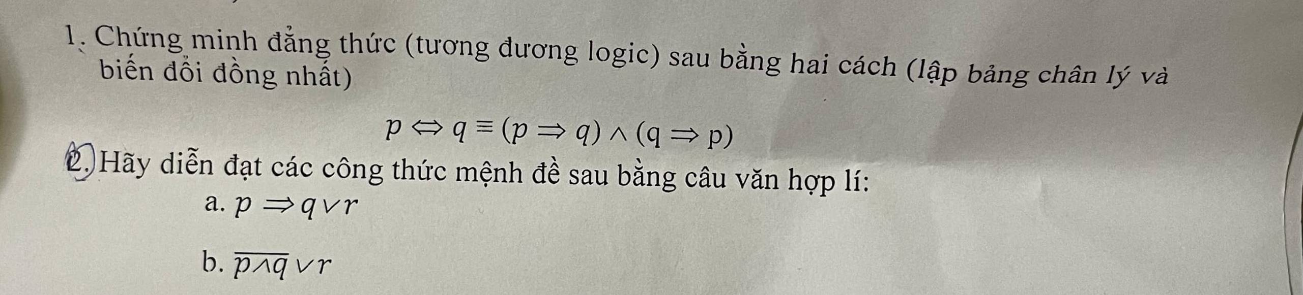 Chứng minh đẳng thức (tương đương logic) sau bằng hai cách (lập bảng chân lý và 
biến đổi đồng nhất)
pLeftrightarrow qequiv (pRightarrow q)wedge (qRightarrow p)
2. Hãy diễn đạt các công thức mệnh đề sau bằng câu văn hợp lí: 
a. pRightarrow qvee r
b. overline pwedge qvee r