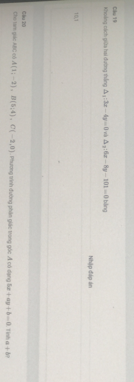 Khoảng cách giữa hai đường thắng △ _1:3x-4y=0 và △ _2:6x-8y-101=0 bǎng 
Nhập đáp án 
10,1 
Câu 20 
Cho tam giác ABC có A(1;-2), B(5;4), C(-2,0) , Phương trình đường phân giác trong góc Ả có dạng 5x+ay+b=0. Tính a+b