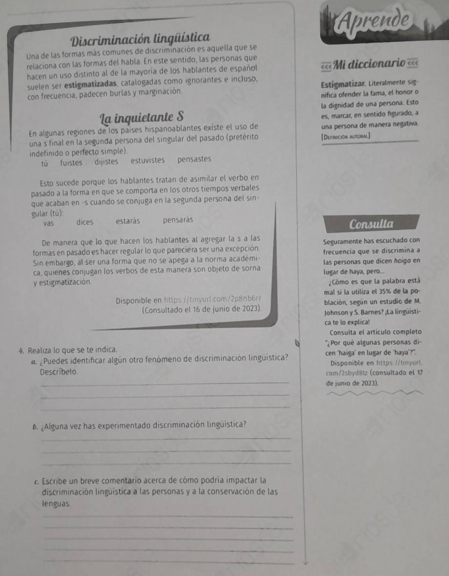 Aprende
Discriminación lingüística
Una de las formas más comunes de discriminación es aquella que se
relaciona con las formas del habla. En este sentido, las personas que
hacen un uso distinto al de la mayoría de los hablantes de español ««« === Midiccionari ===
suelen ser estigmatizadas, catalogadas como ignorantes e incluso,
con frecuencia, padecen burlas y marginación. Estigmatizar. Literalmente sig-
nifica ofender la fama, el honor o
La inquietante S la dignidad de una persona. Esto
es, marcar, en sentido figurado, a
En algunas regiones de los países hispanoablantes existe el uso de una persona de manera negativa
una s final en la segunda persona del singular del pasado (pretérito [Definición alitoral]
indefinido o perfecto simple).
tü fuistes dijistes estuvistes pensastes
Esto sucede porque los hablantes tratan de asimilar el verbo en
pasado a la forma en que se comporta en los otros tiempos verbales
que acaban en -s cuando se conjuga en la segunda persona del sin-
gular (tū):
vas dices estarás pensarás
Consulta
De manera que lo que hacen los hablantes al agregar la s a las
formas en pasado es hacer regular lo que pareciera ser una excepción. Seguramente has escuchado con
frecuencia que se discrimina a
Sin embargo, al ser una forma que no se apega a la norma académi- las personas que dicen hoigó en
ca, quienes conjugan los verbos de esta manera son objeto de sorna lugar de haya, pero...
y estigmatización. Cômo es que la palabra está
mal si la utiliza el 35% de la po-
Disponible en https://tinyurl.com/2p8nb6rr
(Consultado el 16 de junio de 2023). blación, según un estudio de M.
Johnson y S. Barnes? ¡La lingüisti-
ca te lo explica!
Consulta el artículo completo
4. Realiza lo que se te indica. ''¿Por quê algunas personas di-
a ¿Puedes identificar algún otro fenómeno de discriminación linguística? cen 'haiga' en lugar de 'haya'?".
Disponible en https://tinyurl
Descríbelo com/2sbyd8tz (consultado el 17
_de junio de 2023).
_
_
¿Alguna vez has experimentado discriminación lingüística?
_
_
_
E Escribe un breve comentarío acerca de cómo podría impactar la
discriminación linguística a las personas y a la conservación de las
lenguas
_
_
_
_
_