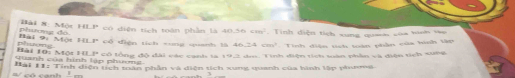 Một HLP có diện tích toàn phần là 40.56cm^2. Tính diện tích xung quanh của hình Vập 
phương đó. 
Bài 9: Một HLP có diện tích xung quanh là 46.24cm^2
phương. . Tinh diện tích toàn phần của hình lập 
Bài 10:MotHl 
quanh của hình lập phương. LP cổ lổng độ dài các cạnh là 19,2 dm. Tinh điện tích toàn phần và diện tích xung 
Bài 11= 
: Tính diện tích toàn phần và diện tích xung quanh của hình lập phương 
a/ có canh _ 1m