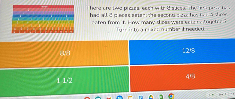 There are two pizzas, each with 8 slices. The first pizza has 
had all 8 pieces eaten; the second pizza has had 4 slices 
eaten from it. How many slices were eaten altogether? 
Turn into a mixed number if needed.
12