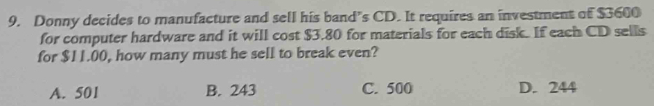 Donny decides to manufacture and sell his band’s CD. It requires an investment of $3600
for computer hardware and it will cost $3.80 for materials for each disk. If each CD sells
for $11.00, how many must he sell to break even?
A. 501 B. 243 C. 500 D. 244