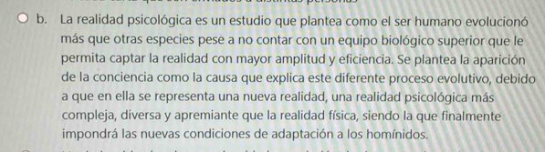 La realidad psicológica es un estudio que plantea como el ser humano evolucionó 
más que otras especies pese a no contar con un equipo biológico superior que le 
permita captar la realidad con mayor amplitud y eficiencia. Se plantea la aparición 
de la conciencia como la causa que explica este diferente proceso evolutivo, debido 
a que en ella se representa una nueva realidad, una realidad psicológica más 
compleja, diversa y apremiante que la realidad física, siendo la que finalmente 
impondrá las nuevas condiciones de adaptación a los homínidos.