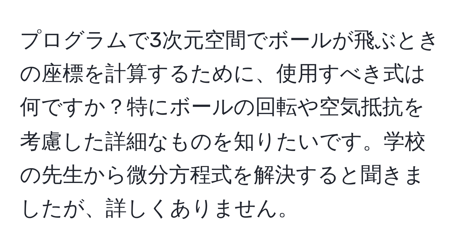 プログラムで3次元空間でボールが飛ぶときの座標を計算するために、使用すべき式は何ですか？特にボールの回転や空気抵抗を考慮した詳細なものを知りたいです。学校の先生から微分方程式を解決すると聞きましたが、詳しくありません。