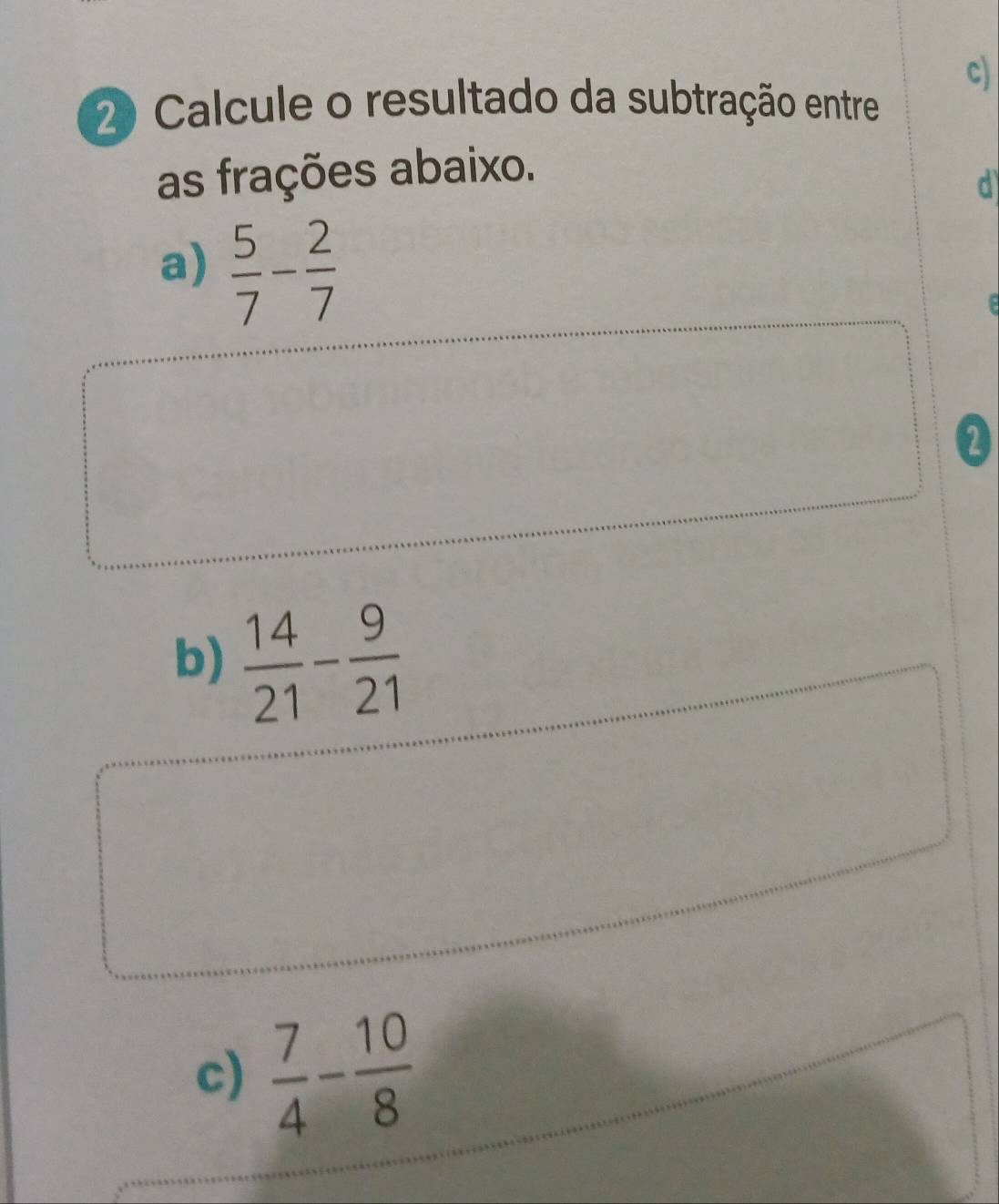 Calcule o resultado da subtração entre 
as frações abaixo. 
d 
a)  5/7 - 2/7 

2 
b)  14/21 - 9/21 
c)  7/4 - 10/8 