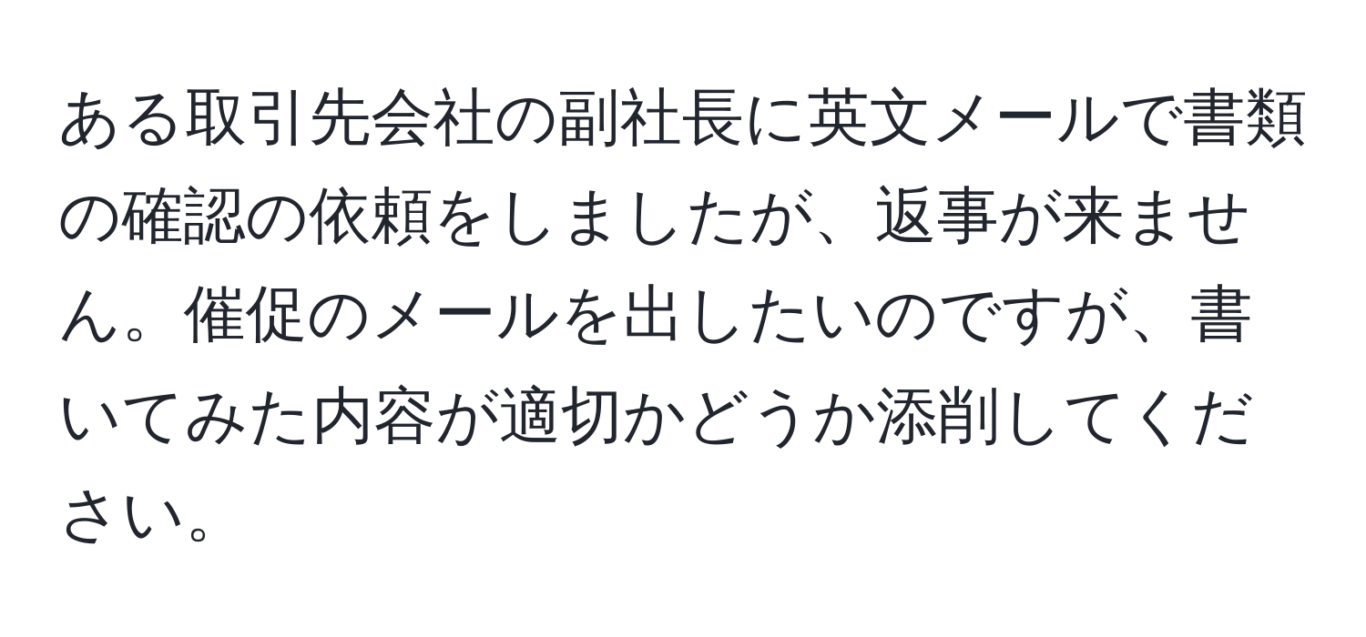 ある取引先会社の副社長に英文メールで書類の確認の依頼をしましたが、返事が来ません。催促のメールを出したいのですが、書いてみた内容が適切かどうか添削してください。