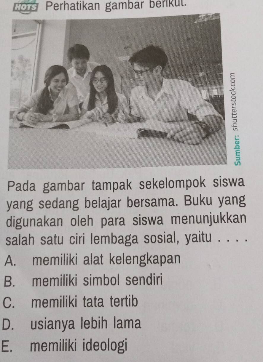 HOTS Perhatikan gambar berikut.
Pada gambar tampak sekelompok siswa
yang sedang belajar bersama. Buku yang
digunakan oleh para siswa menunjukkan
salah satu ciri lembaga sosial, yaitu . . . .
A. memiliki alat kelengkapan
B. memiliki simbol sendiri
C. memiliki tata tertib
D. usianya lebih lama
E. memiliki ideologi