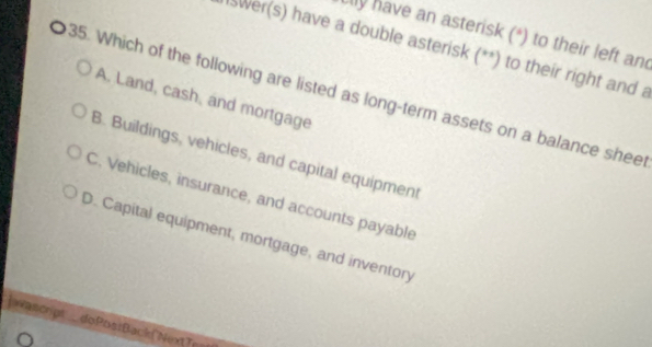 ally have an asterisk (*) to their left and
Iswer(s) have a double asterisk (**) to their right and a
35. Which of the following are listed as long-term assets on a balance sheet A. Land, cash, and mortgage
B. Buildings, vehicles, and capital equipment
C. Vehicles, insurance, and accounts payable
D. Capital equipment, mortgage, and inventory
rascript doPoa:Back ("NextTe