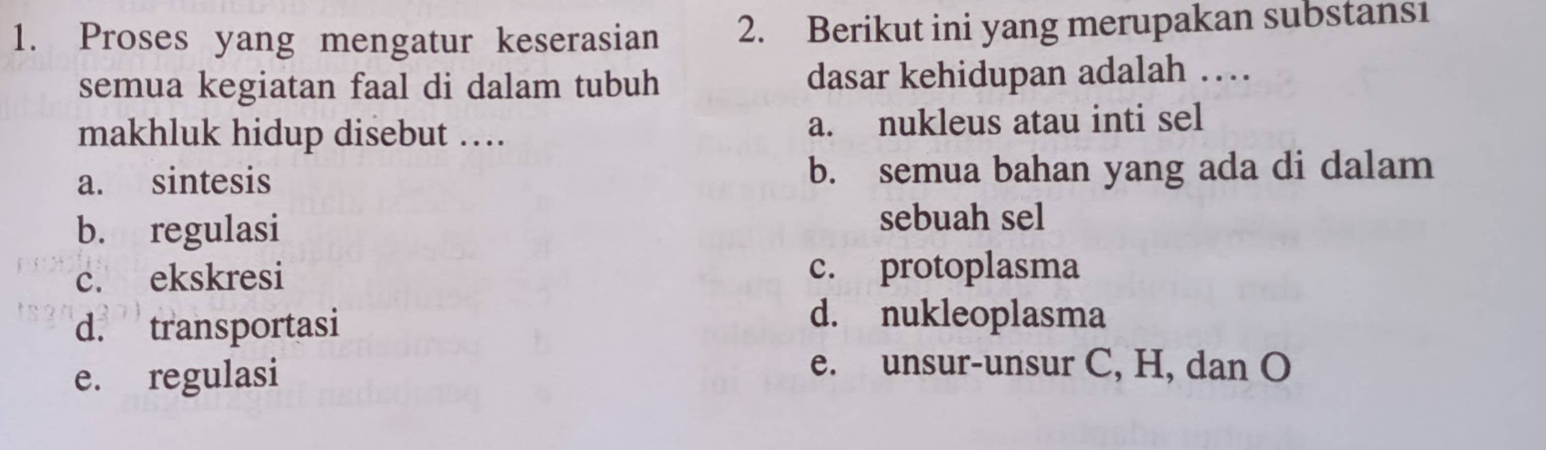 Proses yang mengatur keserasian 2. Berikut ini yang merupakan substans1
semua kegiatan faal di dalam tubuh dasar kehidupan adalah …
makhluk hidup disebut … a. nukleus atau inti sel
a. sintesis b. semua bahan yang ada di dalam
b. regulasi
sebuah sel
c. ekskresi c. protoplasma
d. transportasi
d. nukleoplasma
e. regulasi
e. unsur-unsur C, H, dan O