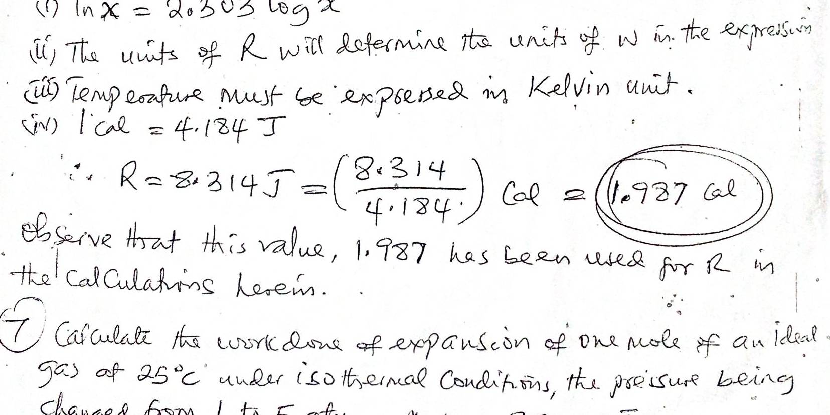 (D ln x=2.303log x
() The wats of R will defermine to units of w in the expressing 
(US] Temperature must be expresed in Kelvin auir. 
(w) Icae =4.184J
R=8.314J=( (8.314)/4.184 )col=(1.987col)
bseive that this value, 1. 987 has been used for R in 
the calCulatins Leein. 
T Calulate the work lone of expansion of one mole of an ideat 
gas of 25°C under iso thermal Condinons, the poecsure being 
channs fom I