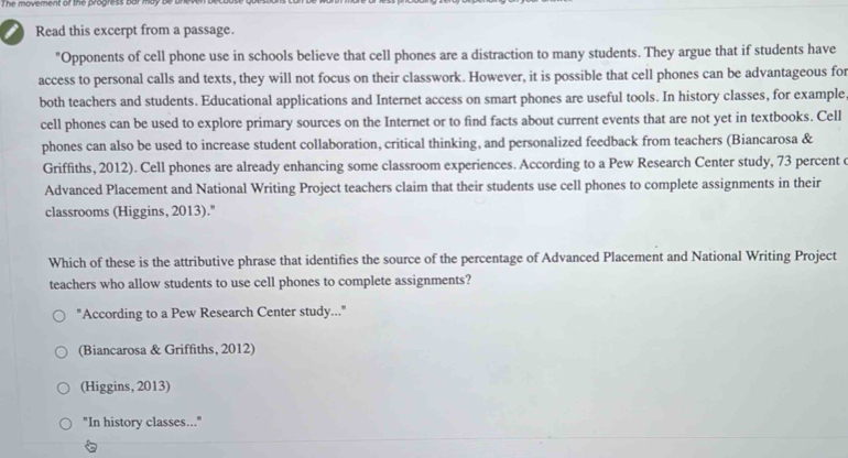 he movement or the progress bur may .
I Read this excerpt from a passage.
"Opponents of cell phone use in schools believe that cell phones are a distraction to many students. They argue that if students have
access to personal calls and texts, they will not focus on their classwork. However, it is possible that cell phones can be advantageous for
both teachers and students. Educational applications and Internet access on smart phones are useful tools. In history classes, for example
cell phones can be used to explore primary sources on the Internet or to find facts about current events that are not yet in textbooks. Cell
phones can also be used to increase student collaboration, critical thinking, and personalized feedback from teachers (Biancarosa &
Griffiths, 2012). Cell phones are already enhancing some classroom experiences. According to a Pew Research Center study, 73 percent e
Advanced Placement and National Writing Project teachers claim that their students use cell phones to complete assignments in their
classrooms (Higgins, 2013)."
Which of these is the attributive phrase that identifies the source of the percentage of Advanced Placement and National Writing Project
teachers who allow students to use cell phones to complete assignments?
"According to a Pew Research Center study..."
(Biancarosa & Griffiths, 2012)
(Higgins, 2013)
"In history classes..."