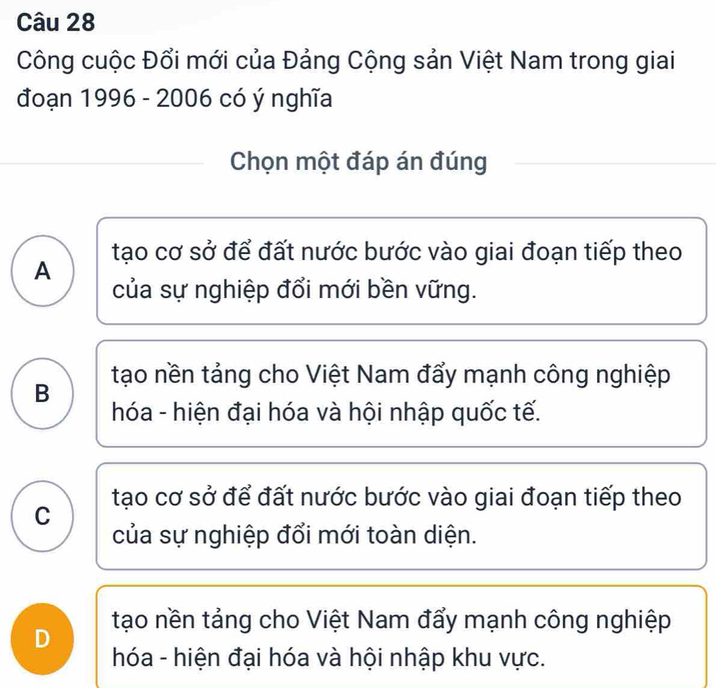 Công cuộc Đổi mới của Đảng Cộng sản Việt Nam trong giai
đoạn 1996 - 2006 có ý nghĩa
Chọn một đáp án đúng
tạo cơ sở để đất nước bước vào giai đoạn tiếp theo
A
của sự nghiệp đổi mới bền vững.
tạo nền tảng cho Việt Nam đẩy mạnh công nghiệp
B
hóa - hiện đại hóa và hội nhập quốc tế.
tạo cơ sở để đất nước bước vào giai đoạn tiếp theo
C
của sự nghiệp đổi mới toàn diện.
tạo nền tảng cho Việt Nam đẩy mạnh công nghiệp
D
hóa - hiện đại hóa và hội nhập khu vực.