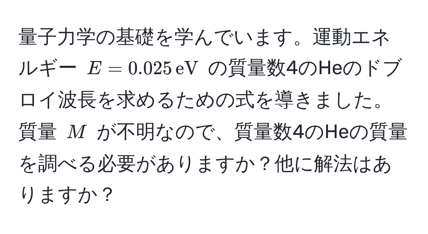 量子力学の基礎を学んでいます。運動エネルギー $E = 0.025 , eV$ の質量数4のHeのドブロイ波長を求めるための式を導きました。質量 $M$ が不明なので、質量数4のHeの質量を調べる必要がありますか？他に解法はありますか？