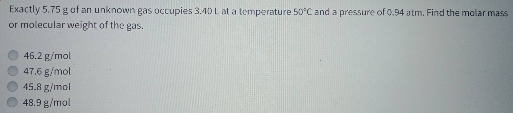 Exactly 5.75 g of an unknown gas occupies 3.40 L at a temperature 50°C and a pressure of 0.94 atm. Find the molar mass
or molecular weight of the gas.
46.2 g/mol
47.6 g/mol
45.8 g/mol
48.9 g/mol