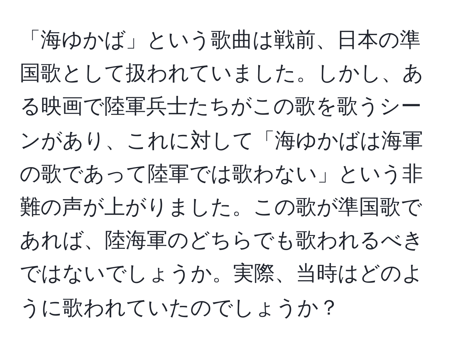 「海ゆかば」という歌曲は戦前、日本の準国歌として扱われていました。しかし、ある映画で陸軍兵士たちがこの歌を歌うシーンがあり、これに対して「海ゆかばは海軍の歌であって陸軍では歌わない」という非難の声が上がりました。この歌が準国歌であれば、陸海軍のどちらでも歌われるべきではないでしょうか。実際、当時はどのように歌われていたのでしょうか？