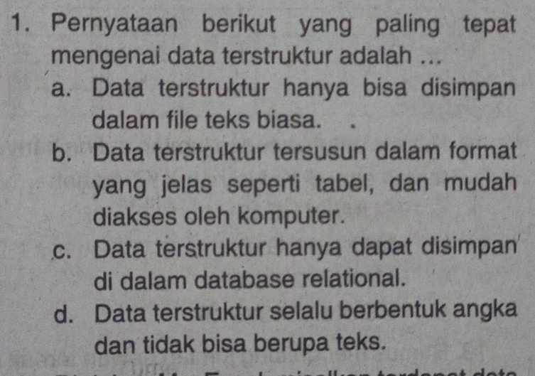 Pernyataan berikut yang paling tepat
mengenai data terstruktur adalah ...
a. Data terstruktur hanya bisa disimpan
dalam file teks biasa.
b. Data terstruktur tersusun dalam format
yang jelas seperti tabel, dan mudah
diakses oleh komputer.
c. Data terstruktur hanya dapat disimpan
di dalam database relational.
d. Data terstruktur selalu berbentuk angka
dan tidak bisa berupa teks.