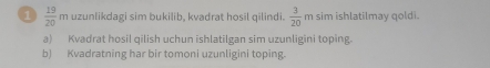 uzunlikdagi sim bukilib, kvadrat hosil qilindi.  3/20 
1  19/20 . m sim ishlatilmay qoldi. 
a) Kvadrat hosil qilish uchun ishlatilgan sim uzunligini toping. 
b) Kvadratning har bir tomoni uzunligini toping.