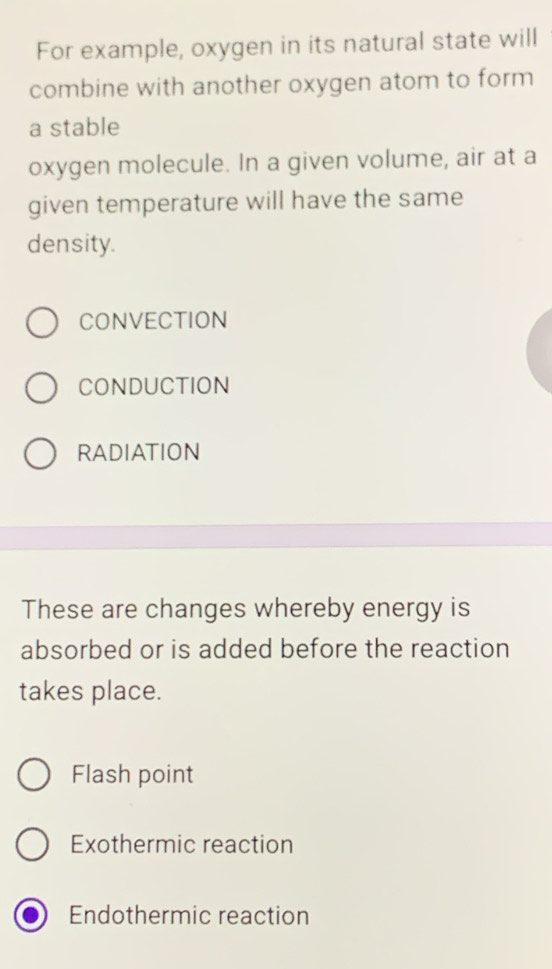 For example, oxygen in its natural state will
combine with another oxygen atom to form
a stable
oxygen molecule. In a given volume, air at a
given temperature will have the same
density.
CONVECTION
CONDUCTION
RADIATION
These are changes whereby energy is
absorbed or is added before the reaction
takes place.
Flash point
Exothermic reaction
Endothermic reaction