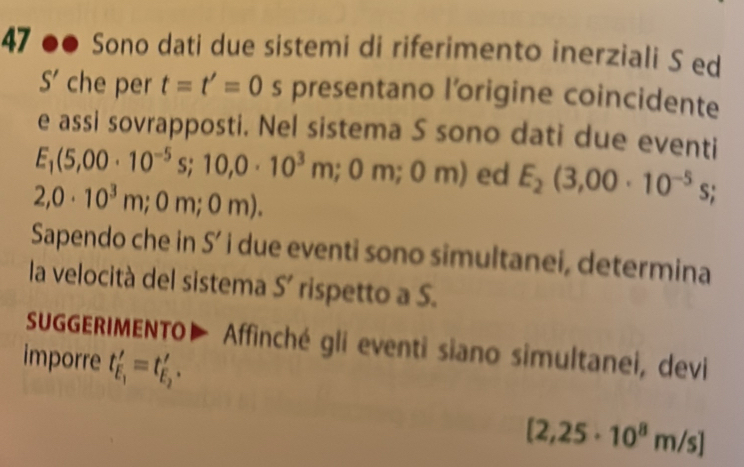 47 .. Sono dati due sistemi di riferimento inerziali S ed
S' che per t=t'=0 s presentano l'origine coincidente 
e assi sovrapposti. Nel sistema S sono dati due eventi
E_1(5,00· 10^(-5)s;10,0· 10^3m;0m;0m) ed E_2(3,00· 10^(-5)s;
2,0· 10^3m;0m;0m). 
Sapendo che in S' i due eventi sono simultanei, determina 
la velocità del sistema S' rispetto a S. 
SUGGERIMENTO▶ Affinché gli eventi siano simultanei, devi 
imporre t_E_1'=t_E_2'.
[2,25· 10^8m/s]