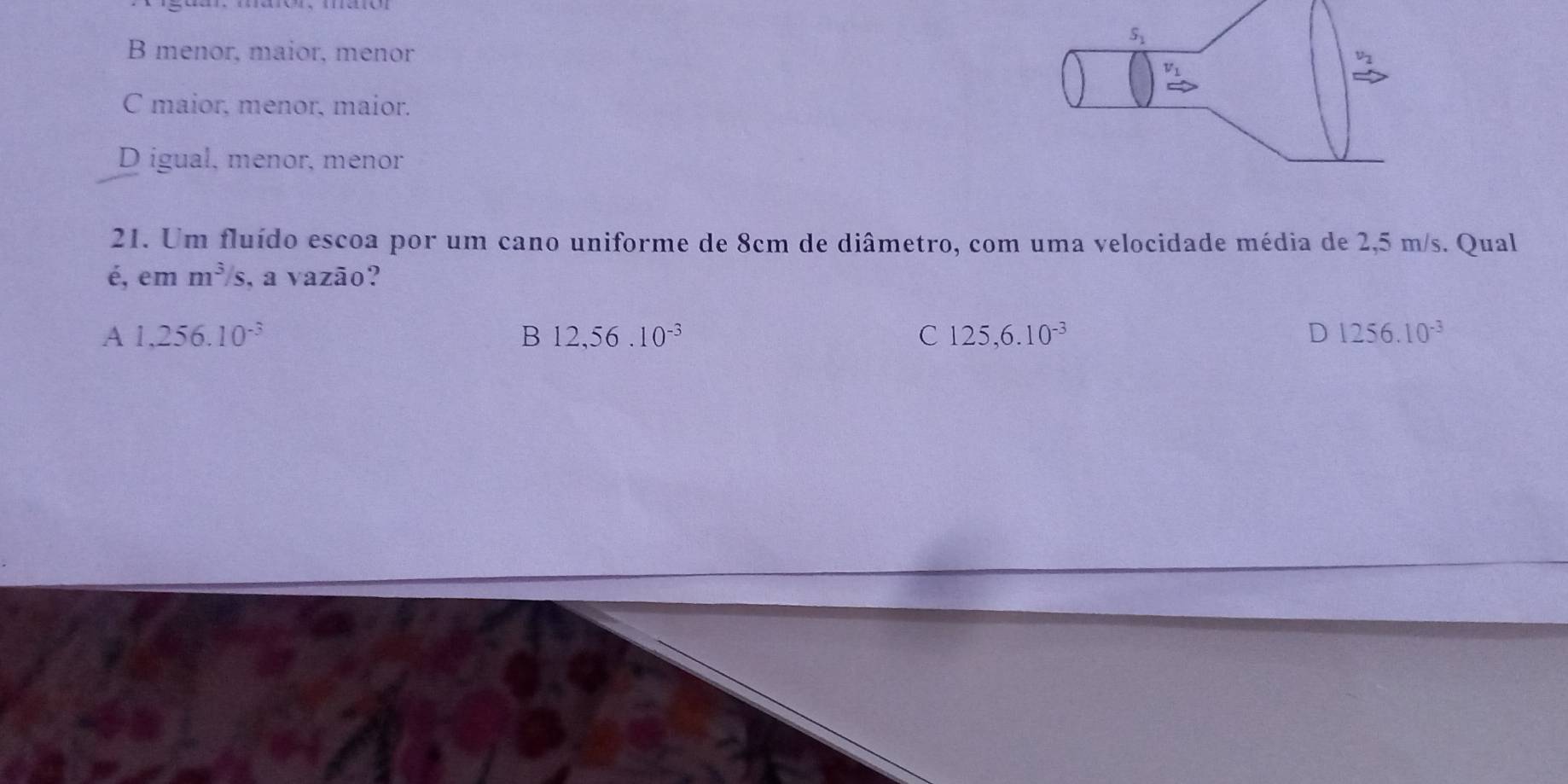 S_1
B menor, maior, menor
C maior, menor, maior.
D igual, menor, menor
21. Um fluído escoa por um cano uniforme de 8cm de diâmetro, com uma velocidade média de 2,5 m/s. Qual
é, em m^3/s , a vazão?
A 1,256.10^(-3)
B 12,56.10^(-3)
C 125,6.10^(-3)
D 1256.10^(-3)