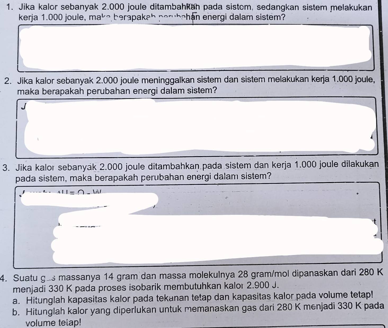 Jika kalor sebanyak 2.000 joule ditambahkan pada sistom, sedangkan sistem melakukan 
kerja 1.000 joule, ma^L berapakab perubahan energi dalam sistem? 
2. Jika kalor sebanyak 2.000 joule meninggalkan sistem dan sistem melakukan kerja 1.000 joule, 
maka berapakah perubahan energi dalam sistem? 
3. Jika kalor sebanyak 2.000 joule ditambahkan pada sistem dan kerja 1.000 joule dilakukan 
pada sistem, maka berapakah perubahan energi dalam sistem? 
4. Suatu gas massanya 14 gram dan massa molekulnya 28 gram/mol dipanaskan dari 280 K
menjadi 330 K pada proses isobarik membutuhkan kalor 2.900 J. 
a. Hitunglah kapasitas kalor pada tekanan tetap dan kapasitas kalor pada volume tetap! 
b. Hitunglah kalor yang diperlukan untuk memanaskan gas dari 280 K menjadi 330 K pada 
volume tetap!