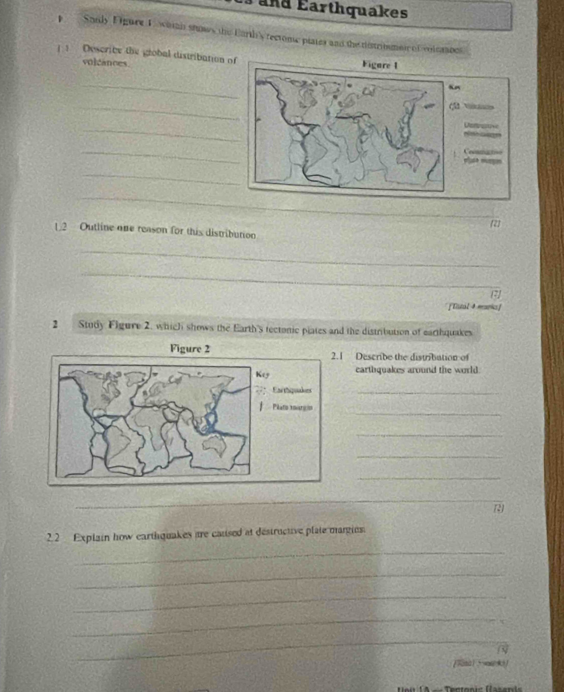 and Earthquakes 
p Saidy Figure F wamn stunws the Earth'y rectome plates and the tistribumet of volcanoes 
] 1 Describe the grobal distribation o 
volcances. 
_ 
_ 
_ 
_ 
_ 
_ 
_ 
2] 
L2 Outline one reason for this distribution 
_ 
_ 
[ Earal 4 manisf 
2 Study Figure 2, which shows the Earth's tectonic plates and the distribution of earthquakes 
1 Describe the distribution of 
earthquakes around the world. 
_ 
_ 
_ 
_ 
_ 
_ 
_ 
22 Explain how earthquakes are caused at destructive plate margins. 
_ 
_ 
_ 
_ 
_ 
_ 
N 
Rectonis Hasani