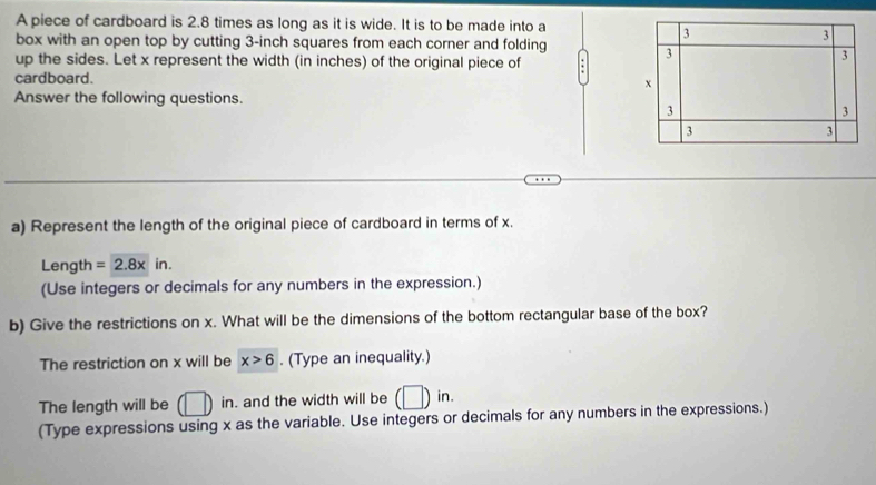 A piece of cardboard is 2.8 times as long as it is wide. It is to be made into a
3
3
box with an open top by cutting 3-inch squares from each corner and folding 
up the sides. Let x represent the width (in inches) of the original piece of
3
3
cardboard.
x
Answer the following questions.
3
3
3
3
a) Represent the length of the original piece of cardboard in terms of x. 
Length =2.8xin. 
(Use integers or decimals for any numbers in the expression.) 
b) Give the restrictions on x. What will be the dimensions of the bottom rectangular base of the box? 
The restriction on x will be x>6. (Type an inequality.) 
The length will be AB in. and the width will be q )in. 
(Type expressions using x as the variable. Use integers or decimals for any numbers in the expressions.)