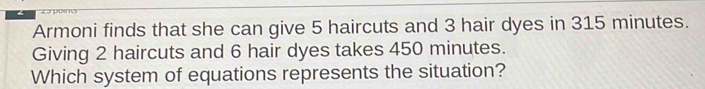 Armoni finds that she can give 5 haircuts and 3 hair dyes in 315 minutes. 
Giving 2 haircuts and 6 hair dyes takes 450 minutes. 
Which system of equations represents the situation?