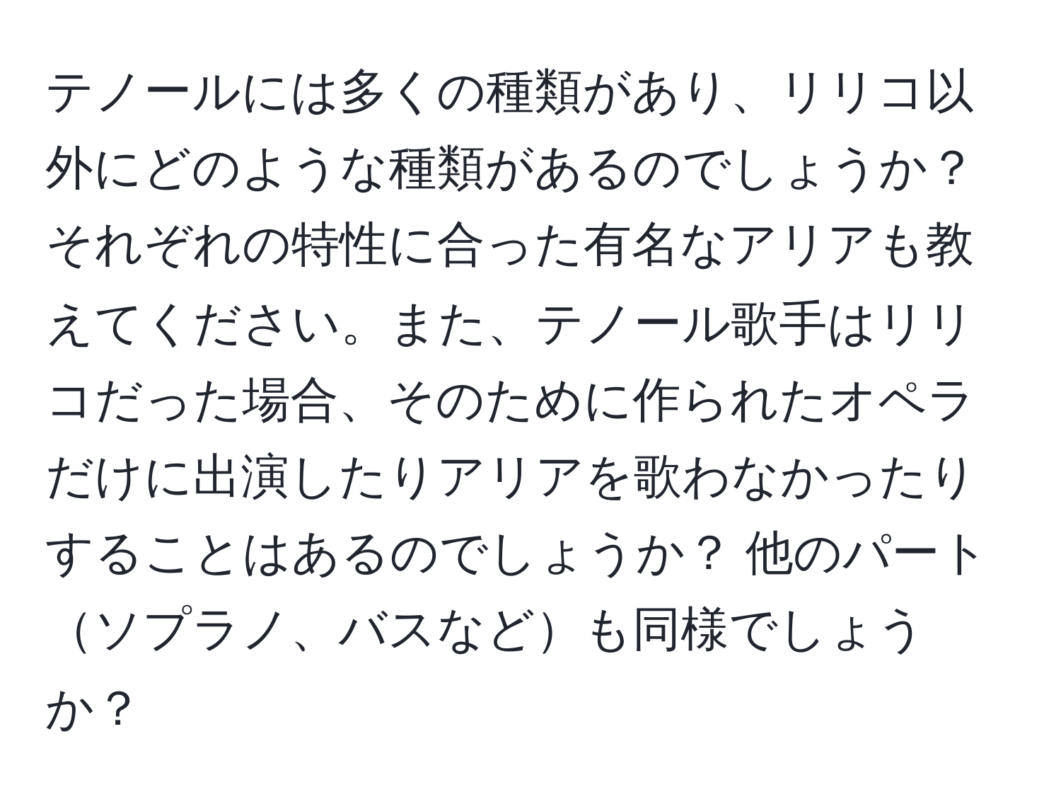 テノールには多くの種類があり、リリコ以外にどのような種類があるのでしょうか？ それぞれの特性に合った有名なアリアも教えてください。また、テノール歌手はリリコだった場合、そのために作られたオペラだけに出演したりアリアを歌わなかったりすることはあるのでしょうか？ 他のパートソプラノ、バスなども同様でしょうか？