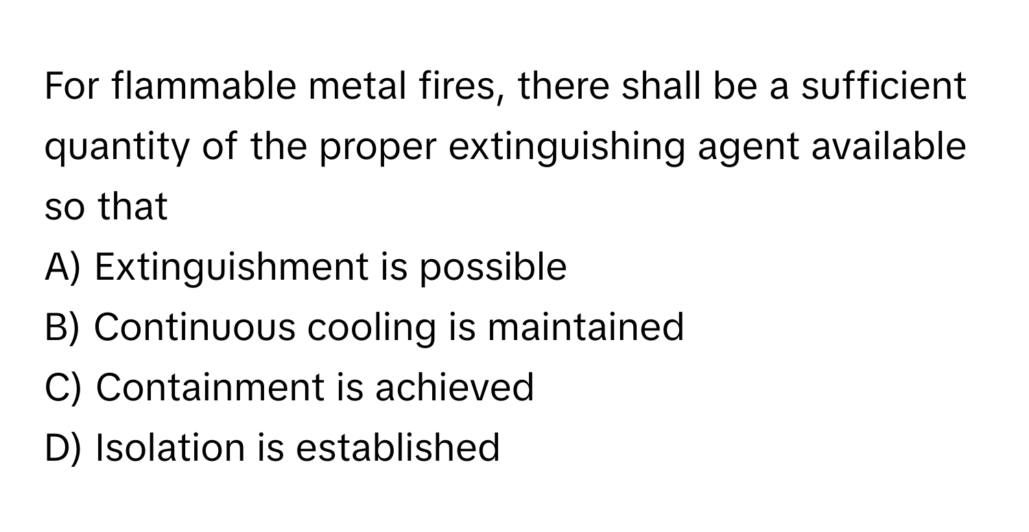 For flammable metal fires, there shall be a sufficient quantity of the proper extinguishing agent available so that 

A) Extinguishment is possible 
B) Continuous cooling is maintained 
C) Containment is achieved 
D) Isolation is established