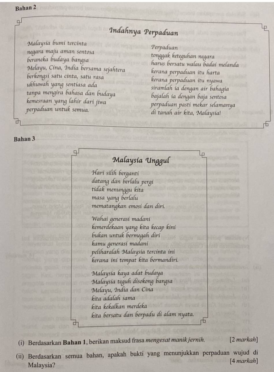 Bahan 2 
9 
Indahnya Perpaduan 
Malaysia bumi tercinta Perpaduan 
negara maju aman sentosa tonggak keteguhan negara 
beraneka budaya bangsa harus bersatu walau badaí melanda 
Melayu, Cina, India bersama sejahtera kerana perpaduan itu harta 
berkongsi satu cinta, satu rasa kerana perpaduan itu nyawa 
ukhuwah yang sentiasa ada siramlah ia dengan air bahagia 
tanpa mengira bahasa dan budaya bajalah ia dengan baja sentosa 
kemesraan yang lahir dari jiwa perpaduan pasti mekar selamanya 
perpaduan untuk semua. di tanah air kita, Malaysia! 
Bahan 3
Malaysía Unggul 
Hari silih berganti 
datang dan berlalu pergi 
tidak menunggu kita 
masa yang berlalu 
mematangkan emosi dan diri. 
Wahai generasi madani 
kemerdekaan yang kita kecap kini 
bukan untuk bermegah diri 
kamu generasi madani 
peliharalah Malaysia tercinta ini 
kerana ini tempat kita bermandiri. 
Malaysia kaya adat budaya 
Malaysia teguh disokong bangsa 
Melayu, India dan Cina 
kita adalah sama 
kɨta kekalkan merdeka 
kita bersatu dan berpadu di alam nyata. 
(i) Berdasarkan Bahan 1, berikan maksud frasa mengesat manik jernih. [2 markah] 
(ii) Berdasarkan semua bahan, apakah bukti yang menunjukkan perpaduan wujud di 
Malaysia? [4 markah]