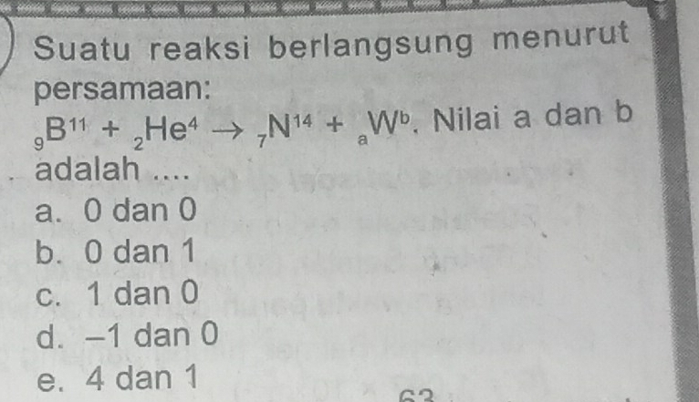 Suatu reaksi berlangsung menurut
persamaan:
_9B^(11)+_2He^4to _7N^(14)+_aW^b , Nilai a dan b
adalah ....
a. 0 dan 0
b. 0 dan 1
c. 1 dan 0
d. -1 dan 0
e. 4 dan 1
G2