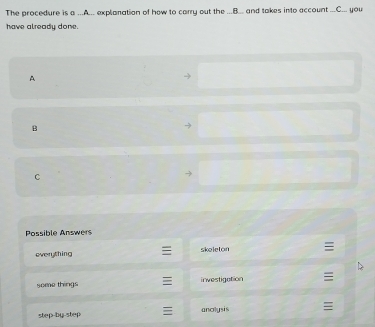 The procedure is a ...A.._ explanation of how to carry out the ...B._ and takes into account ...C__. you
have already done.
A
B
C
Possible Answers
everything skeleton
some things investigation ≡
step-by-step anolysis