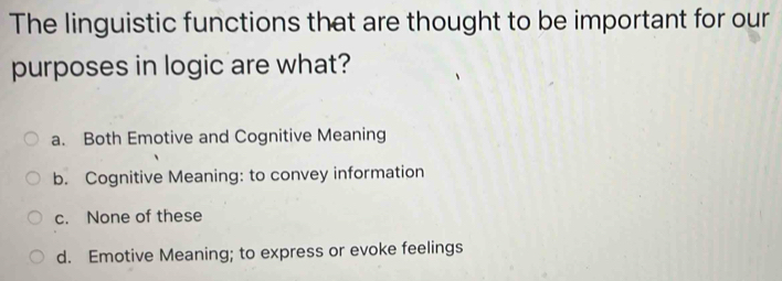 The linguistic functions that are thought to be important for our
purposes in logic are what?
a. Both Emotive and Cognitive Meaning
b. Cognitive Meaning: to convey information
c. None of these
d. Emotive Meaning; to express or evoke feelings