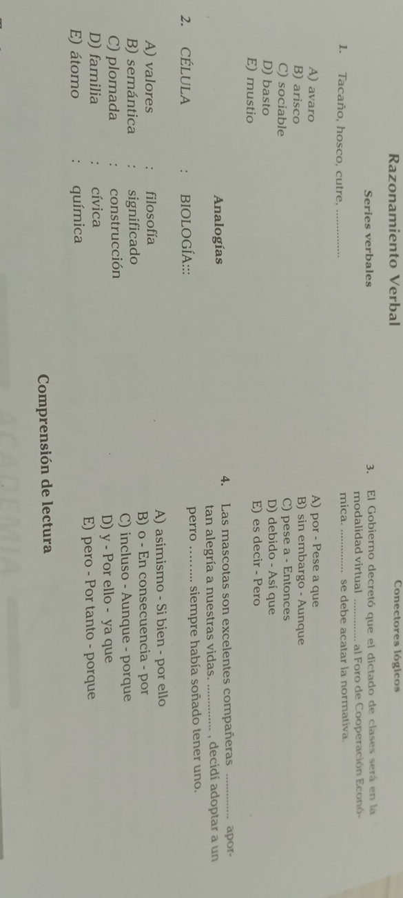 Razonamiento Verbal Conectores lógicos
Series verbales 3. El Gobierno decretó que el dictado de clases será en la
modalidad virtual _al Foro de Cooperación Econó-
mica.
1. Tacaño, hosco, cutre, __se debe acatar la normativa.
A) avaro A) por - Pese a que
B) arisco B) sin embargo - Aunque
C) sociable C) pese a - Entonces
D) basto D) debido - Así que
E) mustio E) es decir - Pero
Analogías 4. Las mascotas son excelentes compañeras _apor-
tan alegría a nuestras vidas. _, decidí adoptar a un
2. CÉLULA . BIOLOGÍA::: perro siempre había soñado tener uno.
A) asimismo - Si bien - por ello
A) valores filosofía
B) semántica significado B) o - En consecuencia - por
C) plomada construcción C) incluso - Aunque - porque
D) familia cívica D) y - Por ello - ya que
E) átomo química E) pero - Por tanto - porque
Comprensión de lectura