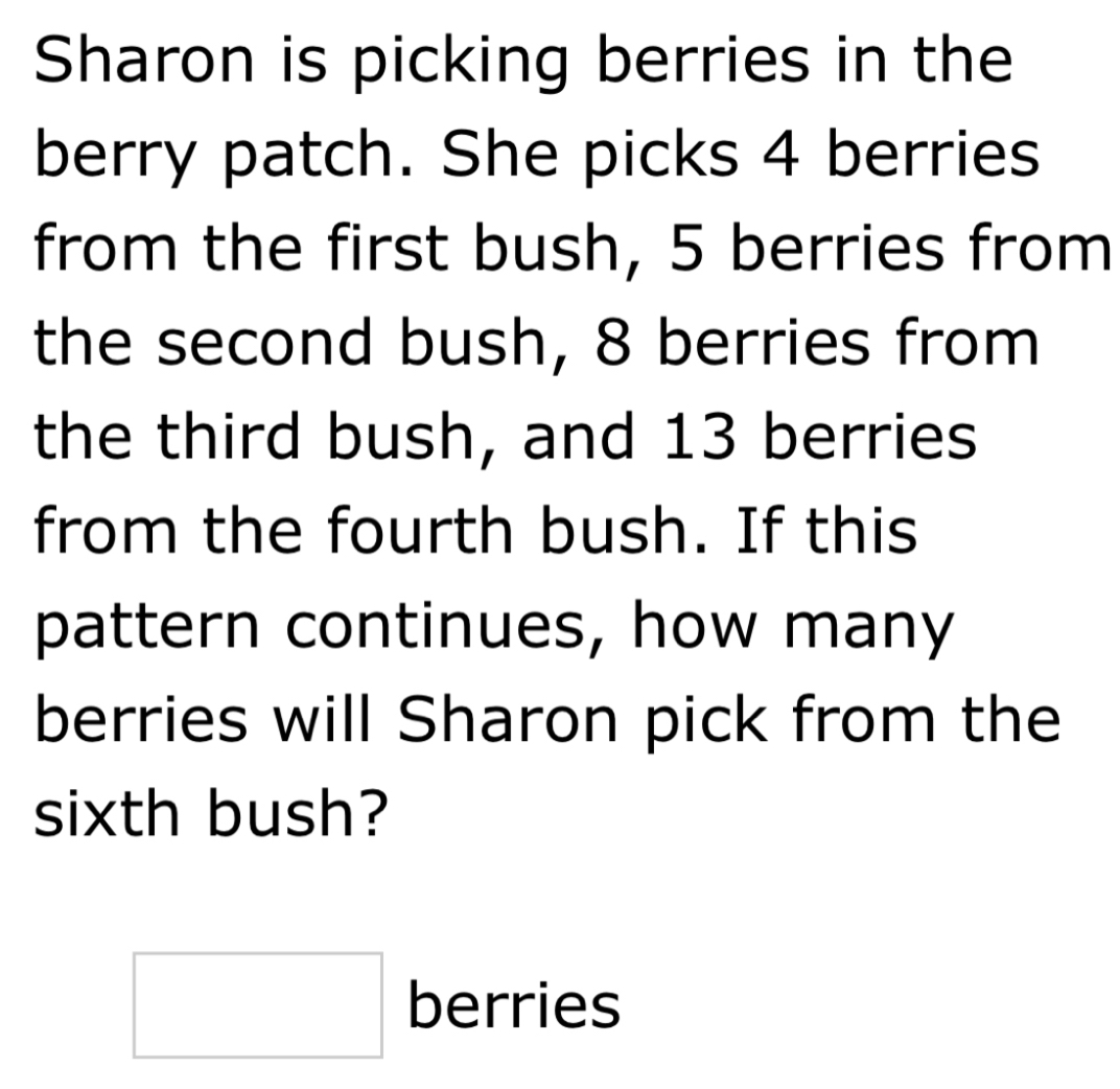 Sharon is picking berries in the 
berry patch. She picks 4 berries 
from the first bush, 5 berries from 
the second bush, 8 berries from 
the third bush, and 13 berries 
from the fourth bush. If this 
pattern continues, how many 
berries will Sharon pick from the 
sixth bush? 
□ berries