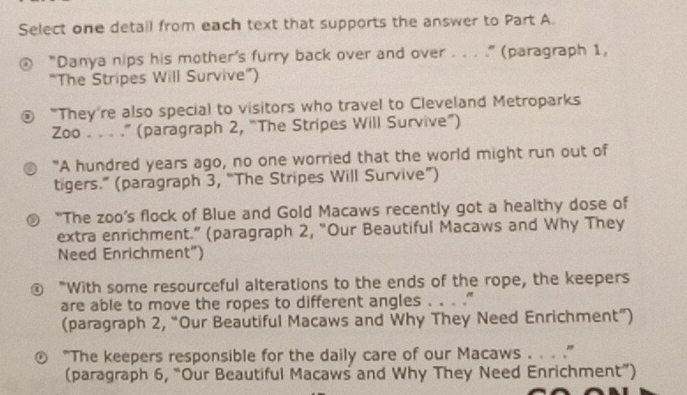 Select one detail from each text that supports the answer to Part A. 
"Danya nips his mother's furry back over and over . . . ." (paragraph 1, 
“The Stripes Will Survive”) 
"They're also special to visitors who travel to Cleveland Metroparks 
Zoo . . . .” (paragraph 2, 'The Stripes Will Survive') 
"A hundred years ago, no one worried that the world might run out of 
tigers.” (paragraph 3, “The Stripes Will Survive”) 
“The zoo’s flock of Blue and Gold Macaws recently got a healthy dose of 
extra enrichment.” (paragraph 2, “Our Beautiful Macaws and Why They 
Need Enrichment") 
€ “With some resourceful alterations to the ends of the rope, the keepers 
are able to move the ropes to different angles . . . .” 
(paragraph 2, “Our Beautiful Macaws and Why They Need Enrichment”) 
“The keepers responsible for the daily care of our Macaws . . . .” 
(paragraph 6, “Our Beautiful Macaws and Why They Need Enrichment”)