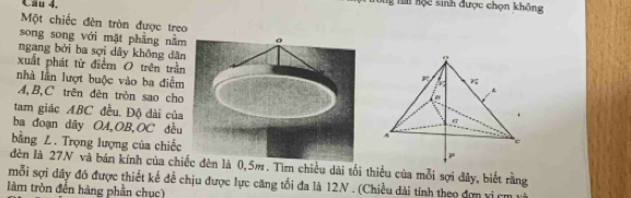 Cầu 4. 
g t hộc sinh được chọn không 
Một chiếc đèn tròn được treo 
song song với mặt phẳng nằm 
ngang bởi ba sợi dây không dân 
xuất phát từ điểm O trên trần 
nhà lần lượt buộc vào ba điểm
A, B, C trên đên tròn sao cho 
tam giác ABC đều. Độ dài của 
ba đoạn dây OA, OB,OC đều 
bằng Z. Trọng lượng của chiếc 
đèn là 27N và bán kính của chiếc đèn là 0,5m. Tìm chiều dài tối thiểu của mỗi sợi đây, biết rằng 
mỗi sợi dây đó được thiết kế để chịu được lực căng tối đa là 12N. (Chiều dài tính theo đơn vị cm
làm tròn đến hàng phần chục)