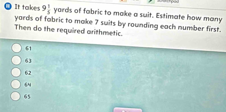 scrotchpad
D It takes 9 1/5 yards of fabric to make a suit. Estimate how many
yards of fabric to make 7 suits by rounding each number first.
Then do the required arithmetic.
61
63
62
64
65