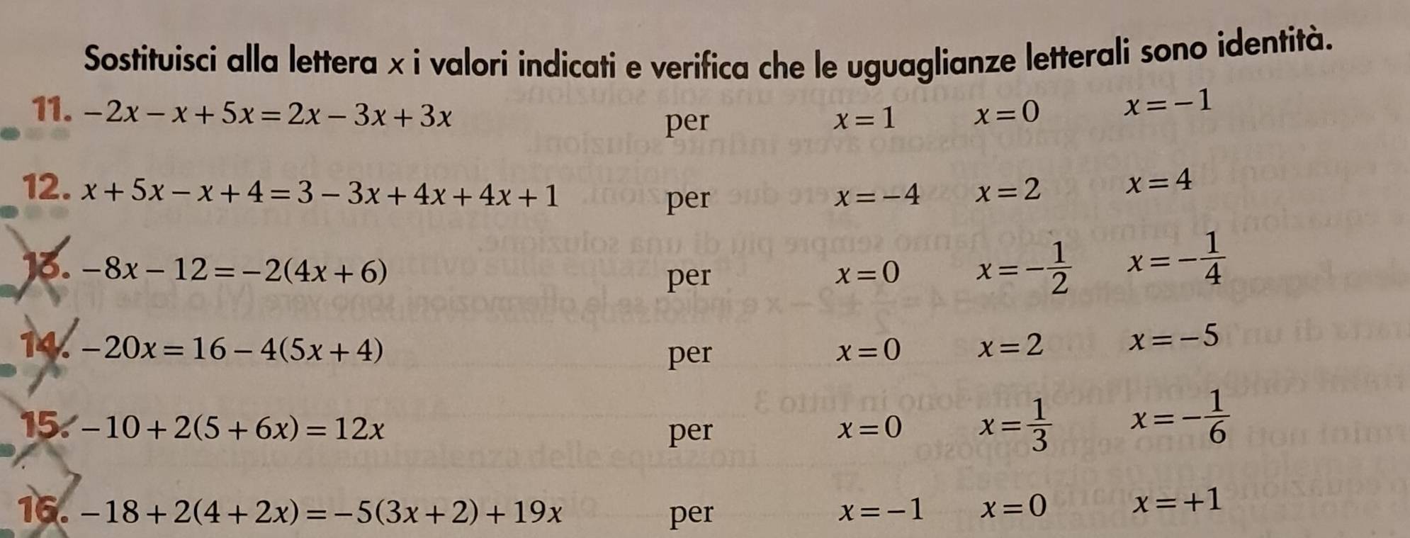 Sostituisci alla lettera x i valori indicati e verifica che le uguaglianze letterali sono identità. 
11. -2x-x+5x=2x-3x+3x x=0
per x=1
x=-1
12. x+5x-x+4=3-3x+4x+4x+1 x=2 x=4
per x=-4
13. -8x-12=-2(4x+6)
per x=0 x=- 1/2  x=- 1/4 
14. -20x=16-4(5x+4) x=0 x=2
x=-5
per 
15. -10+2(5+6x)=12x x=0 x= 1/3  x=- 1/6 
per 
16. -18+2(4+2x)=-5(3x+2)+19x per x=-1 x=0
x=+1