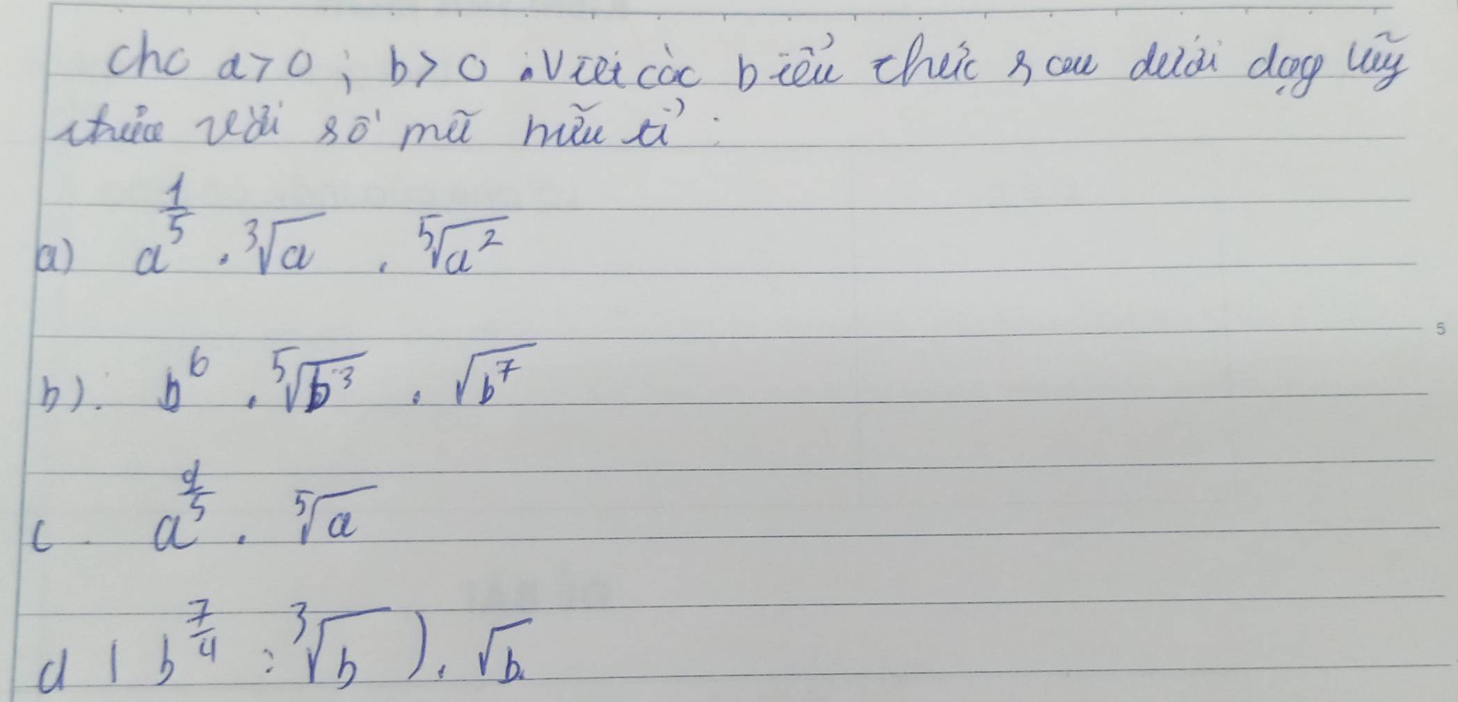 chc a>0; b>0 Viei coc biòu cheic s cau deiài dog lg
chece vǎi SO' mà hu i.
a) a^(frac 1)5· sqrt[3](a)· sqrt[5](a^2)
b). b^6· sqrt[5](b^3)· sqrt(b^7)
C. a^(frac 4)5· sqrt[5](a)
d 1b^(frac 7)4:sqrt[3](b))· sqrt(b)