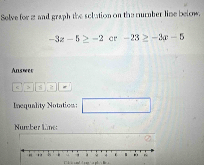 Solve for x and graph the solution on the number line below.
-3x-5≥ -2 or -23≥ -3x-5
Answer 
< > S 2 or 
Inequality Notation: □ 
Number Line: