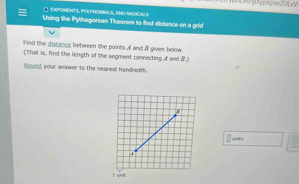 WincIRHjIXyp6pvv2ULxV 
EXPONENTS, POLYNOMIALS, AND RADICALS 
Using the Pythagorean Theorem to find distance on a grid 
Find the distance between the points A and B given below. 
(That is, find the length of the segment connecting A and B.) 
Round your answer to the nearest hundredth. 
units