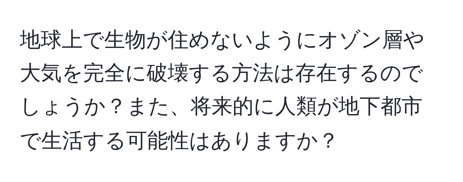 地球上で生物が住めないようにオゾン層や大気を完全に破壊する方法は存在するのでしょうか？また、将来的に人類が地下都市で生活する可能性はありますか？