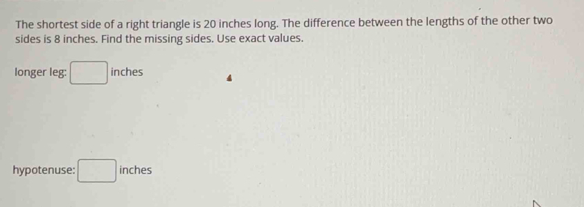 The shortest side of a right triangle is 20 inches long. The difference between the lengths of the other two 
sides is 8 inches. Find the missing sides. Use exact values. 
longer leg: □ inches
hypotenuse: □ : inches