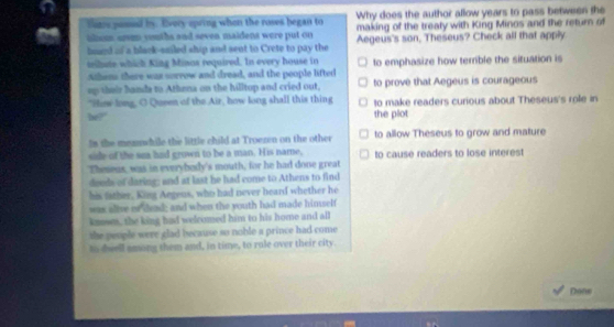 futrs posed by. Every opring when the roses began to Why does the author allow years to pass between the
making of the treaty with King Minos and the return of
tlom sru youths and sevea, maidens were put on Aegeus's son, Theseus? Check all that apply
bound of a black-sailed ship and sent to Crete to pay the
milete which King Minas required. In every house in
Athens there was sorrow and dread, and the people lifted to emphasize how terble the situation is
ep their handa to Athena on the hilltop and cried out, to prove that Aegeus is courageous
"How long, O Queen of the Air, how long shall this thing to make readers curious about Theseus's role in
he?' the plot
Is the memnwhile the little child at Troezen on the other to allow Theseus to grow and mature
side of the sza had grown to be a man. His name, to cause readers to lose interest
Theseus, was in everybody's mouth, for he had done great
deeds of daring; and at last he had come to Athens to find
his father, King Aegens, who had never heard whether he
was alive or dead; and when the youth had made himself
knowes, the king had welcomed him to his home and all
the people were glad because so noble a prince had come 
to deell among them and, in time, to rule over their city.
Done