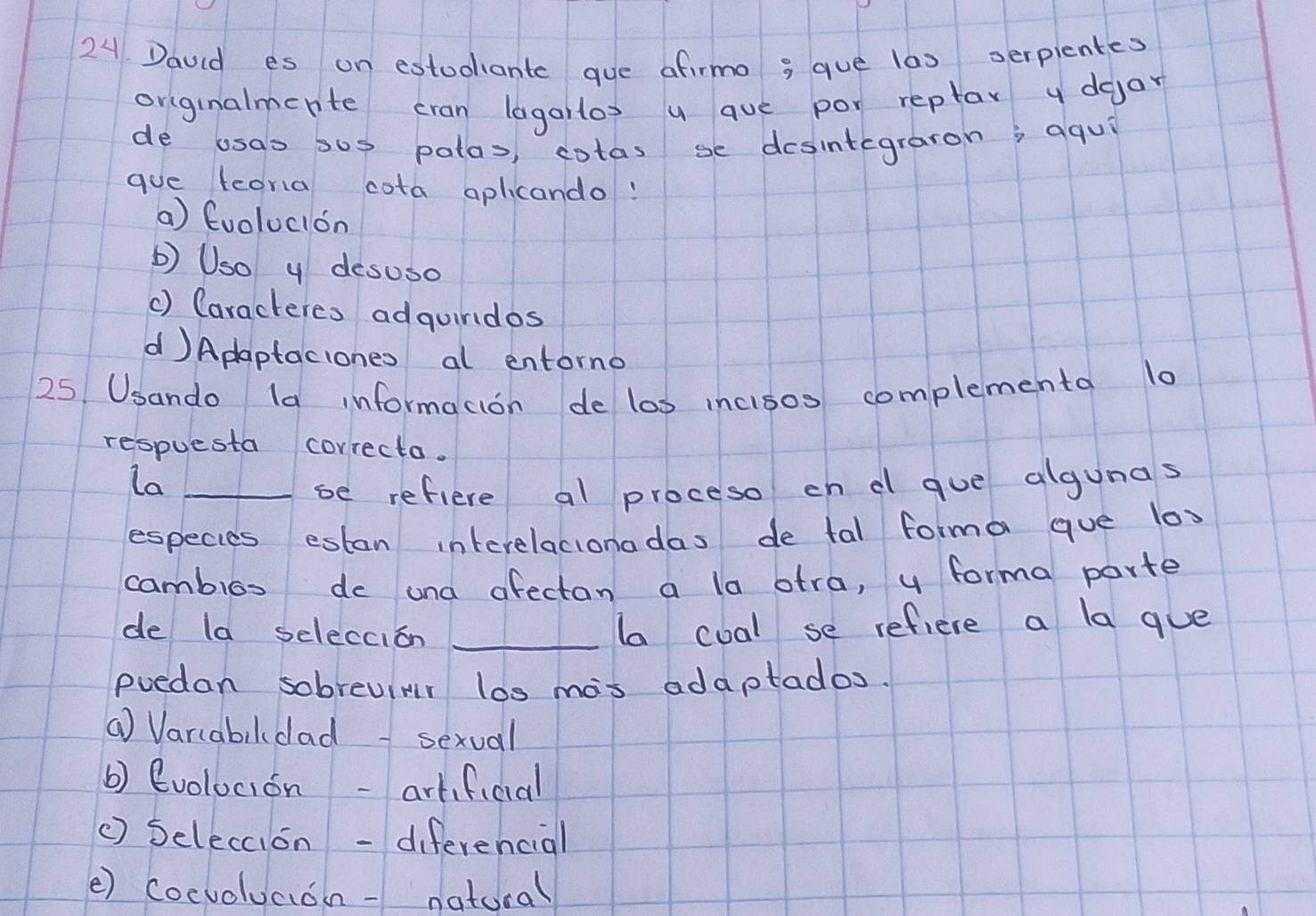 Dauid es on estudiant gue afirmo 3 que las serpientes
originalmerte cran lagailos u aue por reptar y dgar
de usas sos patas, cotas se desintegraron; aqui
gue lcora cota aplicando!
a) Evolucion
b) Uso y desuso
() Caracteres adguindos
d)Adaptaciones al entorno
25 Usando la informacion de los incisos complementa l0
respuesta correcto.
La_
se refiere al proceso cn d gue algunas
especies estan interelacionadas de tal forma que lox
cambios de ana afectan a la atra, y forma parte
de la seleccion_
la coal se refiere a la gue
poedan sobreuimr los mas adaptados.
( Varcabildad- sexual
b) evolocion -artificial
() Seleccion -diferencial
() cocvoluaion- natural