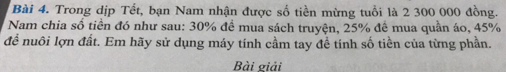 Trong dịp Tết, bạn Nam nhận được số tiền mừng tuổi là 2 300 000 đồng. 
Nam chia số tiền đó như sau: 30% để mua sách truyện, 25% đề mua quần áo, 45%
để nuôi lợn đất. Em hãy sử dụng máy tính cầm tay đề tính số tiền của từng phần. 
Bài giải