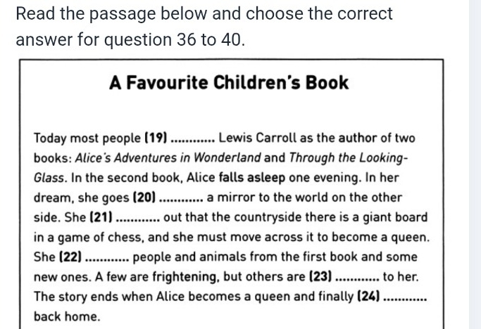 Read the passage below and choose the correct 
answer for question 36 to 40. 
A Favourite Children’s Book 
Today most people (19) ............ Lewis Carroll as the author of two 
books: Alice's Adventures in Wonderland and Through the Looking- 
Glass. In the second book, Alice falls asleep one evening. In her 
dream, she goes (20) a mirror to the world on the other 
side. She (21) _out that the countryside there is a giant board 
in a game of chess, and she must move across it to become a queen. 
She (22) ............ people and animals from the first book and some 
new ones. A few are frightening, but others are (23) _to her. 
The story ends when Alice becomes a queen and finally (24)_ 
back home.